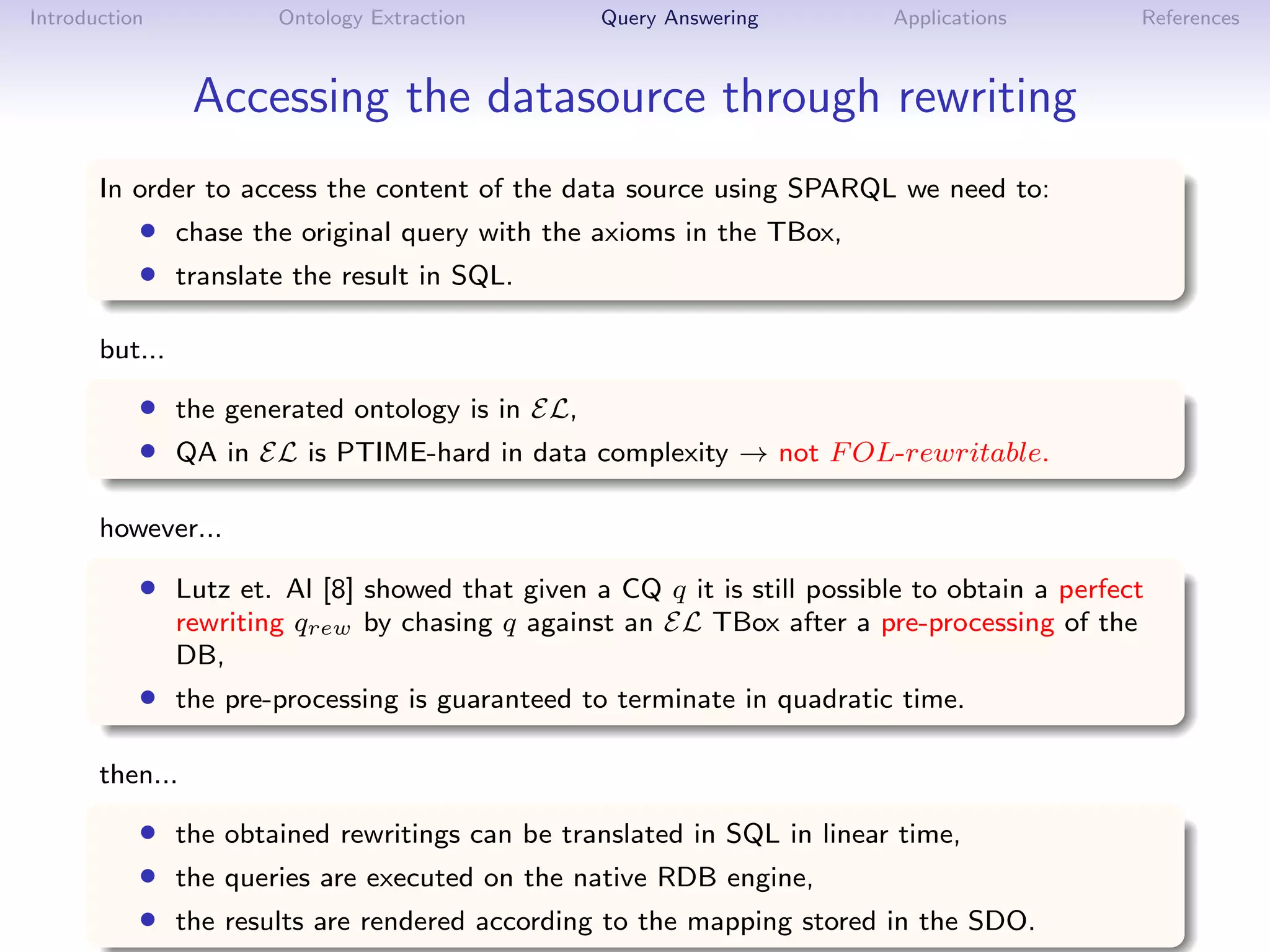 Introduction            Ontology Extraction      Query Answering         Applications          References



                 Accessing the datasource through rewriting
       In order to access the content of the data source using SPARQL we need to:
           • chase the original query with the axioms in the TBox,
           • translate the result in SQL.

       but...

           • the generated ontology is in EL,
           • QA in EL is PTIME-hard in data complexity → not F OL-rewritable.

       however...

           • Lutz et. Al [8] showed that given a CQ q it is still possible to obtain a perfect
                rewriting qrew by chasing q against an EL TBox after a pre-processing of the
                DB,
           • the pre-processing is guaranteed to terminate in quadratic time.

       then...

           • the obtained rewritings can be translated in SQL in linear time,
           • the queries are executed on the native RDB engine,
           • the results are rendered according to the mapping stored in the SDO.
 
