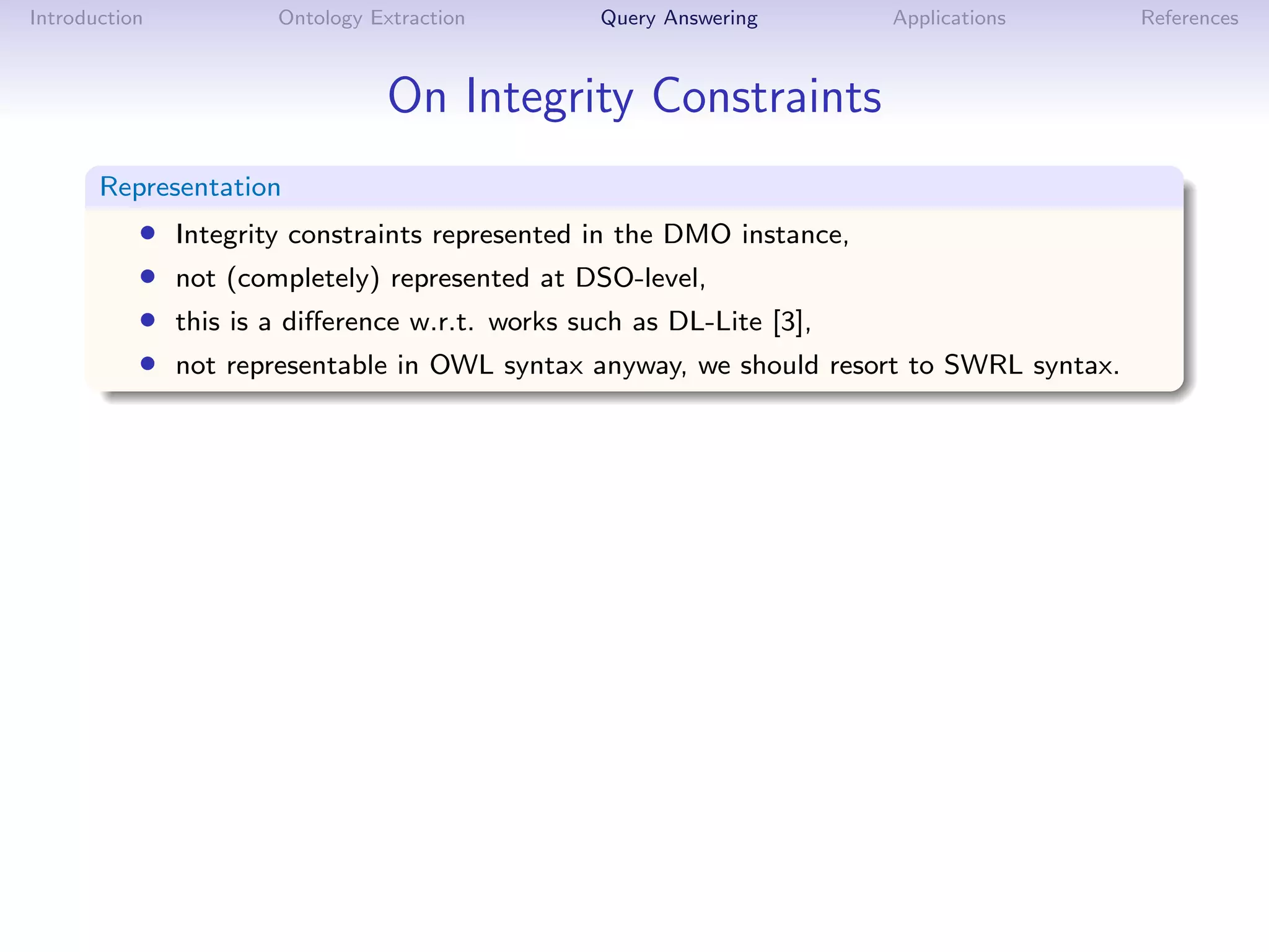 Introduction           Ontology Extraction        Query Answering       Applications      References



                                 On Integrity Constraints
       Representation
           •   Integrity constraints represented in the DMO instance,
           •   not (completely) represented at DSO-level,
           •   this is a diﬀerence w.r.t. works such as DL-Lite [3],
           •   not representable in OWL syntax anyway, we should resort to SWRL syntax.
 