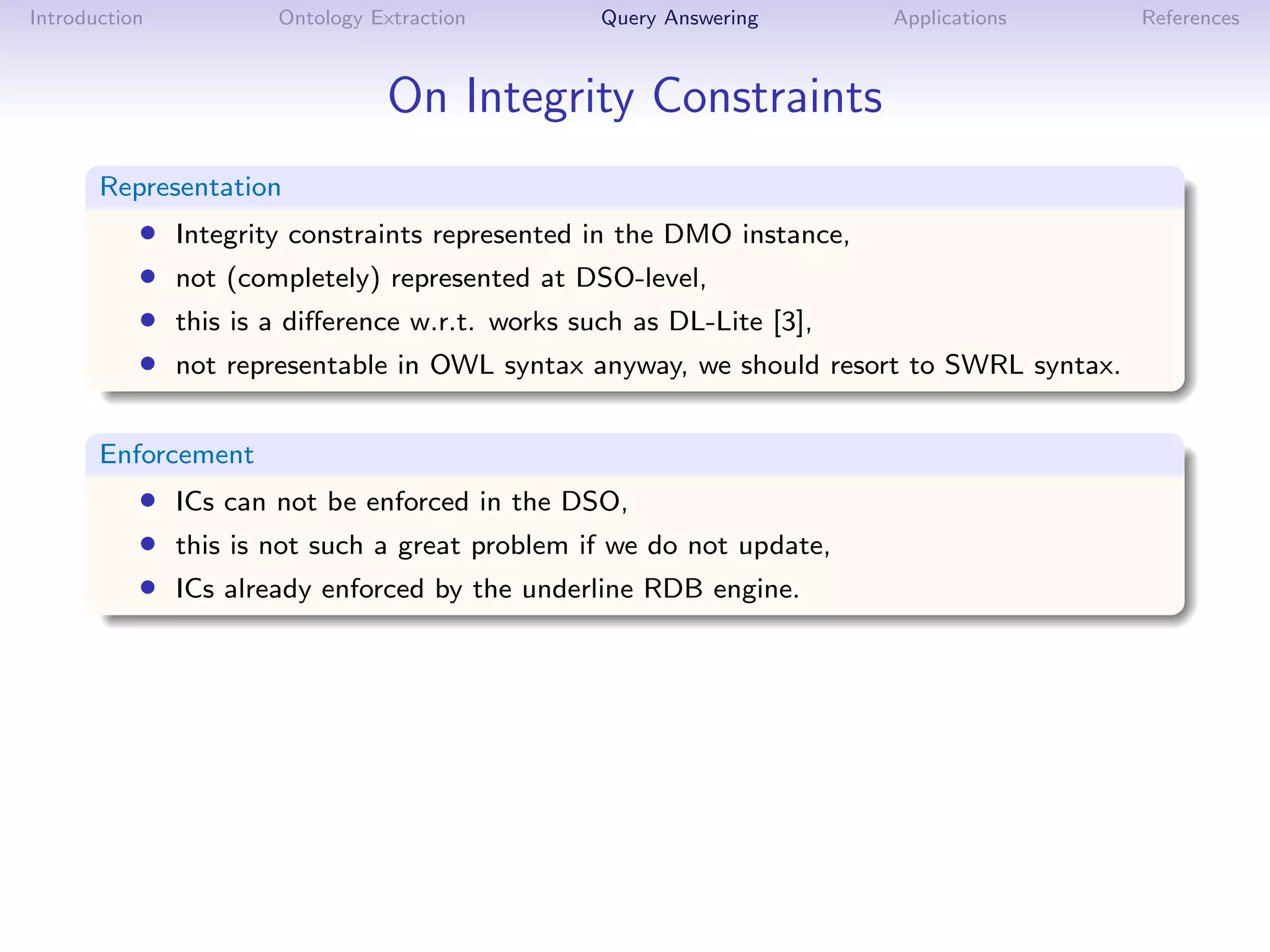Introduction           Ontology Extraction        Query Answering       Applications      References



                                 On Integrity Constraints
       Representation
           •   Integrity constraints represented in the DMO instance,
           •   not (completely) represented at DSO-level,
           •   this is a diﬀerence w.r.t. works such as DL-Lite [3],
           •   not representable in OWL syntax anyway, we should resort to SWRL syntax.


       Enforcement
           • ICs can not be enforced in the DSO,
           • this is not such a great problem if we do not update,
           • ICs already enforced by the underline RDB engine.
 