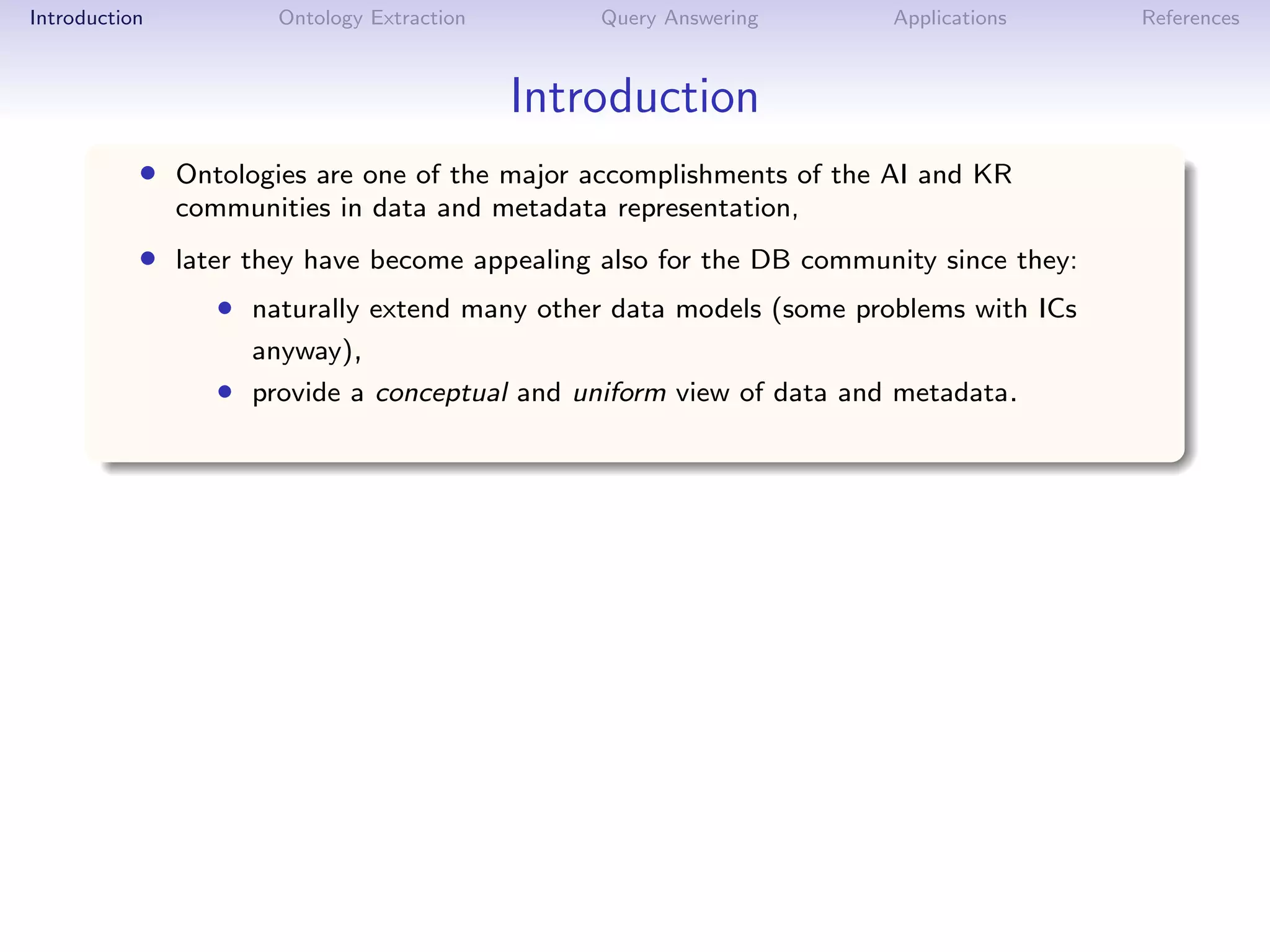 Introduction          Ontology Extraction       Query Answering      Applications     References



                                            Introduction
           • Ontologies are one of the major accomplishments of the AI and KR
               communities in data and metadata representation,
           • later they have become appealing also for the DB community since they:
                  • naturally extend many other data models (some problems with ICs
                    anyway),
                  • provide a conceptual and uniform view of data and metadata.
 