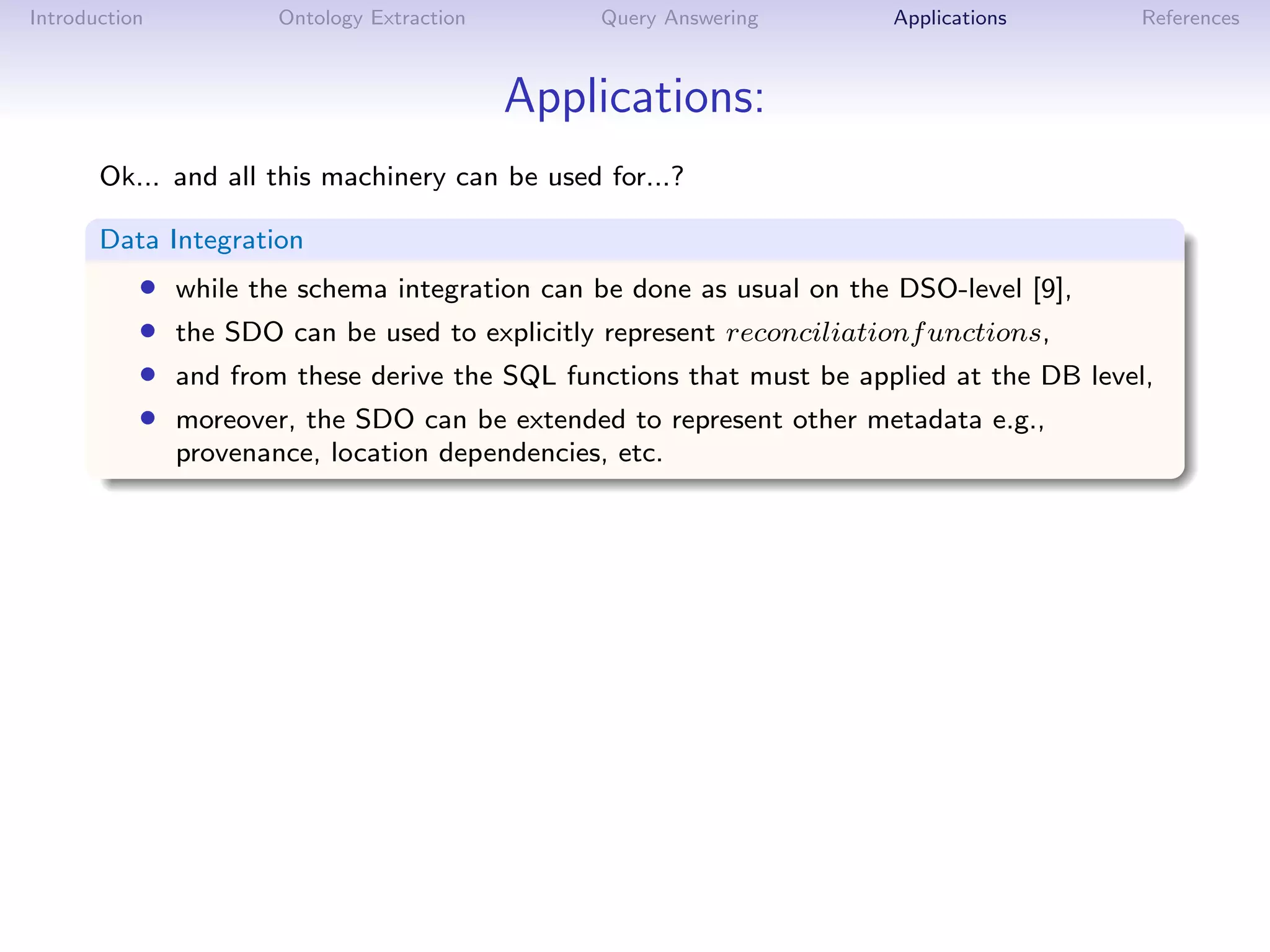 Introduction           Ontology Extraction       Query Answering       Applications        References



                                             Applications:
       Ok... and all this machinery can be used for...?

       Data Integration
           •   while the schema integration can be done as usual on the DSO-level [9],
           •   the SDO can be used to explicitly represent reconciliationf unctions,
           •   and from these derive the SQL functions that must be applied at the DB level,
           •   moreover, the SDO can be extended to represent other metadata e.g.,
               provenance, location dependencies, etc.
 