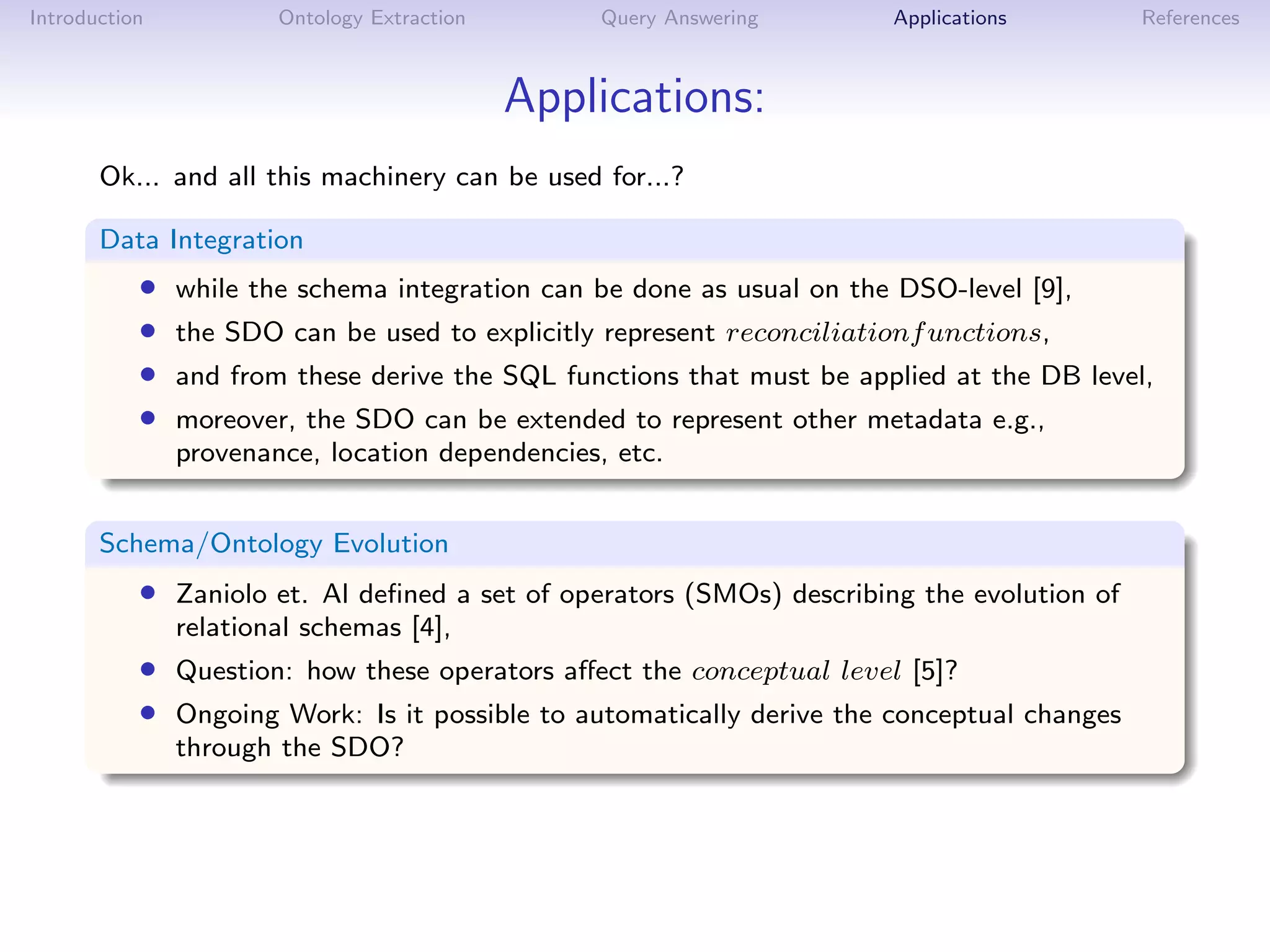 Introduction           Ontology Extraction       Query Answering       Applications        References



                                             Applications:
       Ok... and all this machinery can be used for...?

       Data Integration
           •   while the schema integration can be done as usual on the DSO-level [9],
           •   the SDO can be used to explicitly represent reconciliationf unctions,
           •   and from these derive the SQL functions that must be applied at the DB level,
           •   moreover, the SDO can be extended to represent other metadata e.g.,
               provenance, location dependencies, etc.


       Schema/Ontology Evolution
           • Zaniolo et. Al deﬁned a set of operators (SMOs) describing the evolution of
               relational schemas [4],
           • Question: how these operators aﬀect the conceptual level [5]?
           • Ongoing Work: Is it possible to automatically derive the conceptual changes
               through the SDO?
 