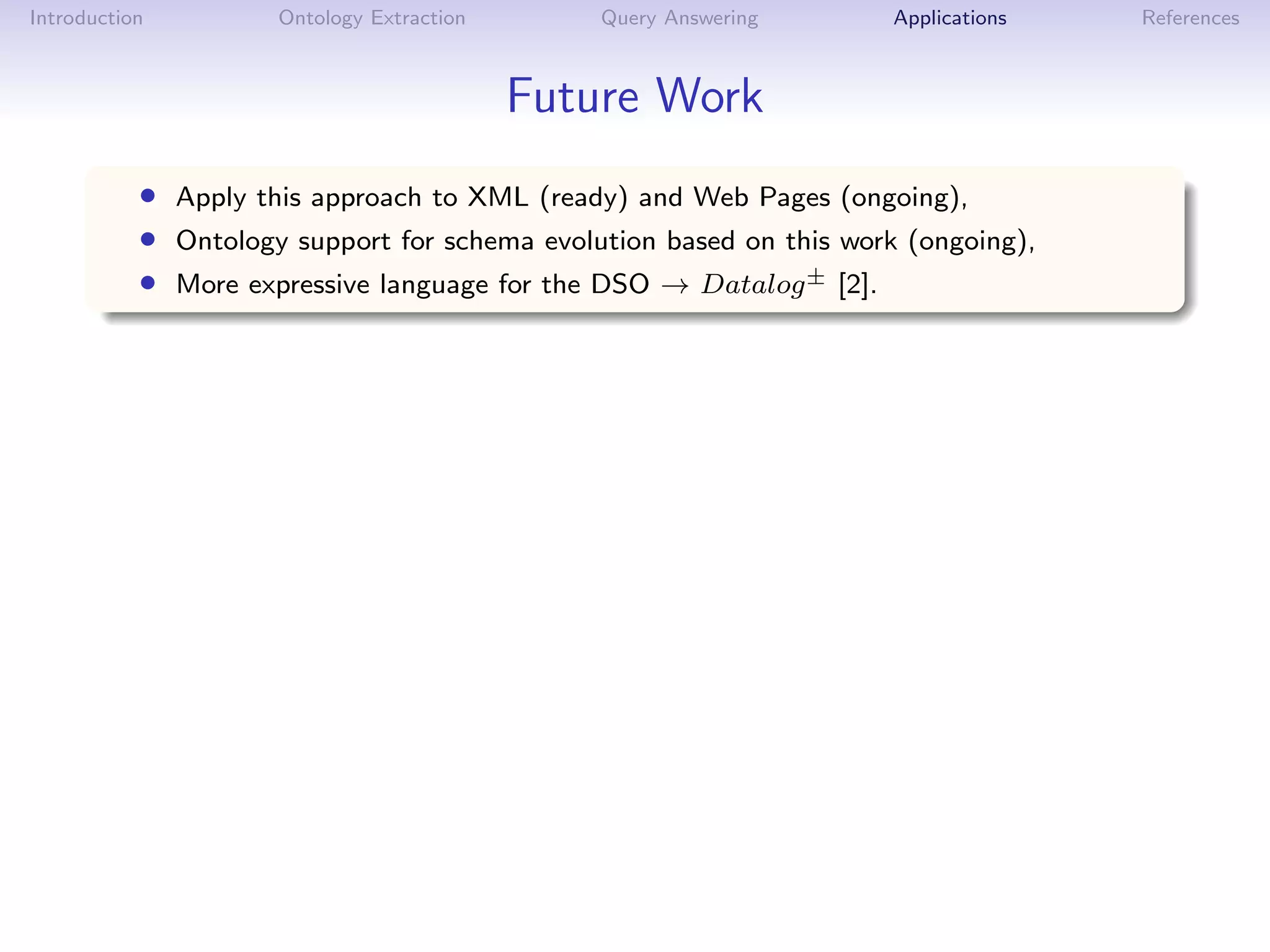 Introduction         Ontology Extraction       Query Answering       Applications   References



                                           Future Work
           • Apply this approach to XML (ready) and Web Pages (ongoing),
           • Ontology support for schema evolution based on this work (ongoing),
           • More expressive language for the DSO → Datalog± [2].
 