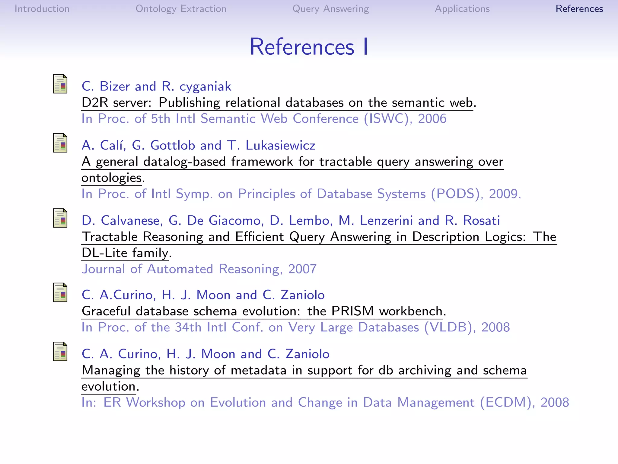 Introduction           Ontology Extraction       Query Answering        Applications    References



                                             References I
               C. Bizer and R. cyganiak
               D2R server: Publishing relational databases on the semantic web.
               In Proc. of 5th Intl Semantic Web Conference (ISWC), 2006
               A. Cal´ G. Gottlob and T. Lukasiewicz
                     ı,
               A general datalog-based framework for tractable query answering over
               ontologies.
               In Proc. of Intl Symp. on Principles of Database Systems (PODS), 2009.
               D. Calvanese, G. De Giacomo, D. Lembo, M. Lenzerini and R. Rosati
               Tractable Reasoning and Eﬃcient Query Answering in Description Logics: The
               DL-Lite family.
               Journal of Automated Reasoning, 2007
               C. A.Curino, H. J. Moon and C. Zaniolo
               Graceful database schema evolution: the PRISM workbench.
               In Proc. of the 34th Intl Conf. on Very Large Databases (VLDB), 2008
               C. A. Curino, H. J. Moon and C. Zaniolo
               Managing the history of metadata in support for db archiving and schema
               evolution.
               In: ER Workshop on Evolution and Change in Data Management (ECDM), 2008
 