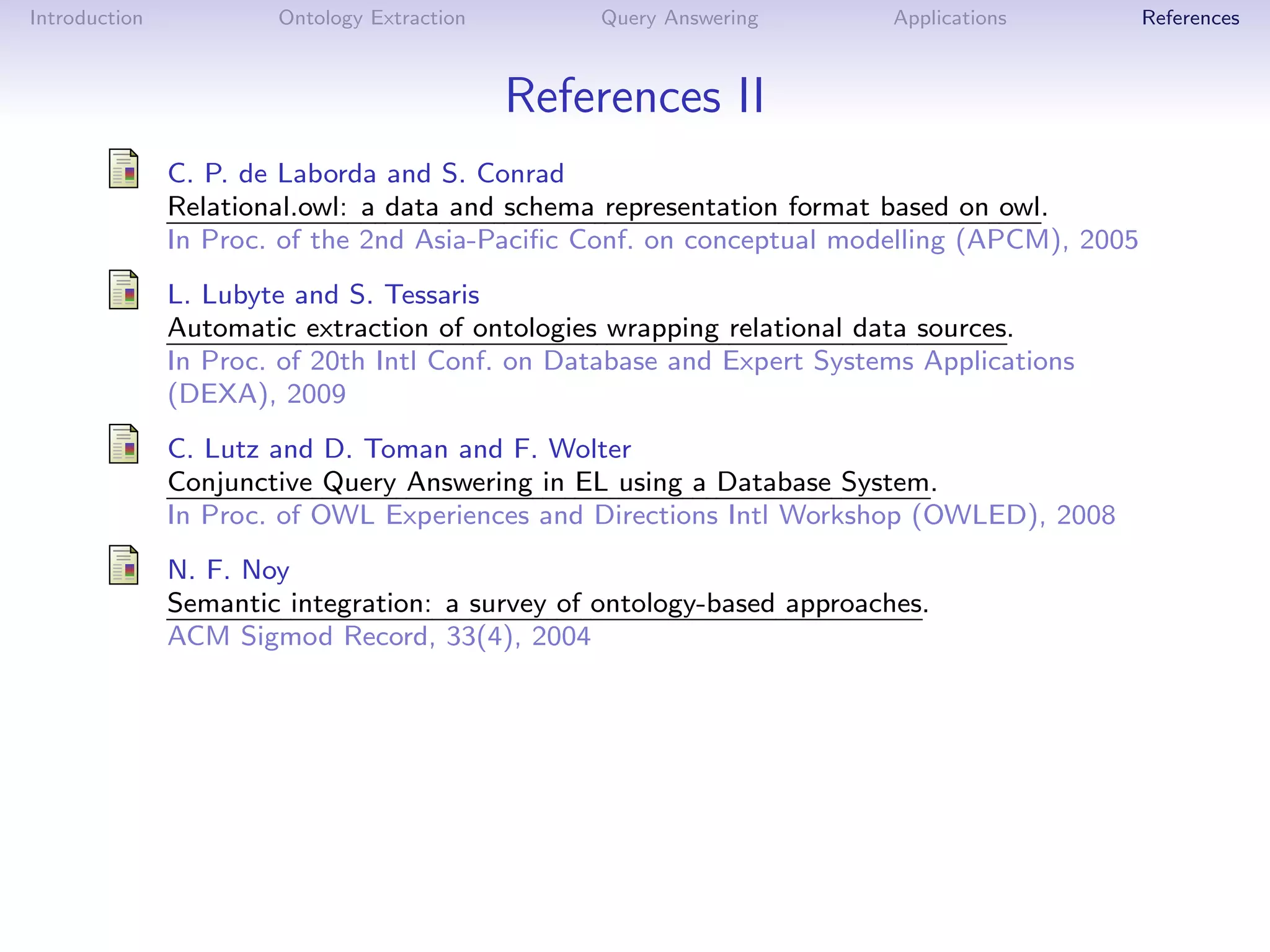 Introduction           Ontology Extraction       Query Answering        Applications        References



                                             References II
               C. P. de Laborda and S. Conrad
               Relational.owl: a data and schema representation format based on owl.
               In Proc. of the 2nd Asia-Paciﬁc Conf. on conceptual modelling (APCM), 2005
               L. Lubyte and S. Tessaris
               Automatic extraction of ontologies wrapping relational data sources.
               In Proc. of 20th Intl Conf. on Database and Expert Systems Applications
               (DEXA), 2009
               C. Lutz and D. Toman and F. Wolter
               Conjunctive Query Answering in EL using a Database System.
               In Proc. of OWL Experiences and Directions Intl Workshop (OWLED), 2008
               N. F. Noy
               Semantic integration: a survey of ontology-based approaches.
               ACM Sigmod Record, 33(4), 2004
 