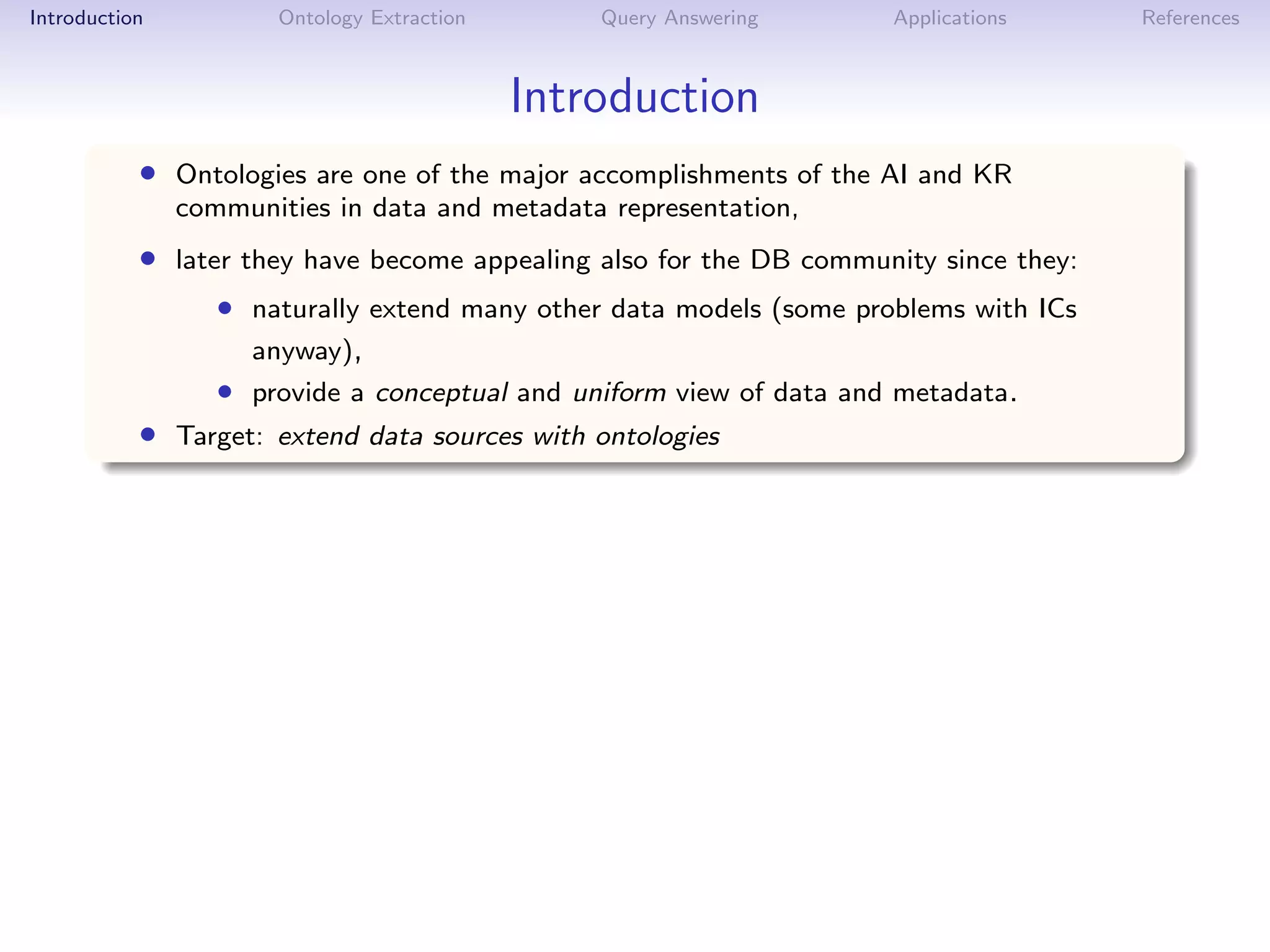 Introduction          Ontology Extraction       Query Answering      Applications     References



                                            Introduction
           • Ontologies are one of the major accomplishments of the AI and KR
               communities in data and metadata representation,
           • later they have become appealing also for the DB community since they:
                  • naturally extend many other data models (some problems with ICs
                    anyway),
                  • provide a conceptual and uniform view of data and metadata.
           • Target: extend data sources with ontologies
 