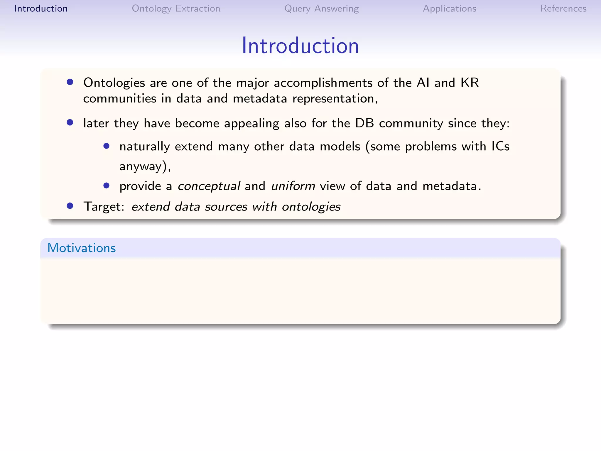 Introduction          Ontology Extraction       Query Answering      Applications     References



                                            Introduction
           • Ontologies are one of the major accomplishments of the AI and KR
               communities in data and metadata representation,
           • later they have become appealing also for the DB community since they:
                  • naturally extend many other data models (some problems with ICs
                     anyway),
                  • provide a conceptual and uniform view of data and metadata.
           • Target: extend data sources with ontologies

       Motivations
 