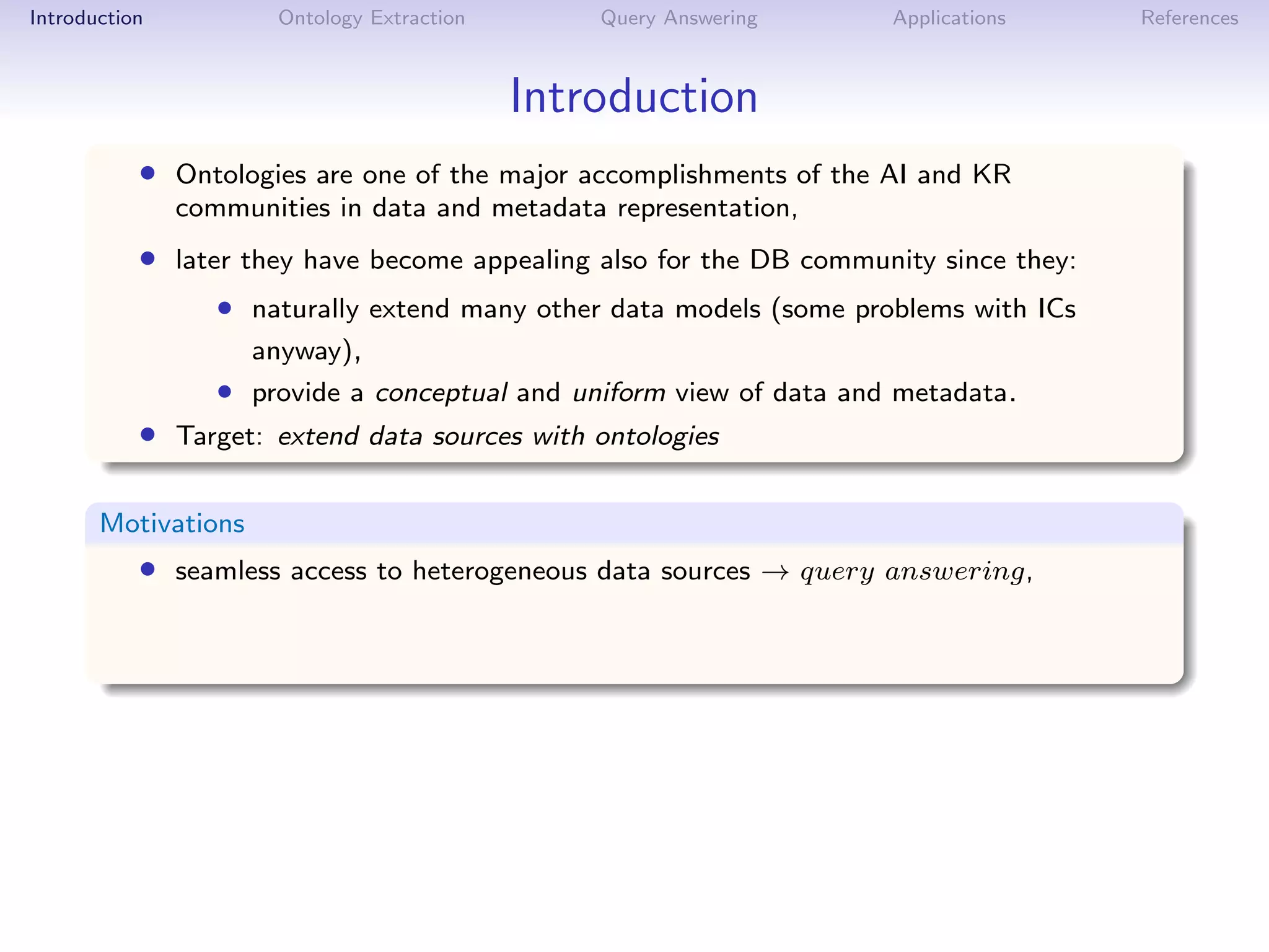 Introduction          Ontology Extraction       Query Answering      Applications     References



                                            Introduction
           • Ontologies are one of the major accomplishments of the AI and KR
               communities in data and metadata representation,
           • later they have become appealing also for the DB community since they:
                  • naturally extend many other data models (some problems with ICs
                     anyway),
                  • provide a conceptual and uniform view of data and metadata.
           • Target: extend data sources with ontologies

       Motivations
           • seamless access to heterogeneous data sources → query answering,
 