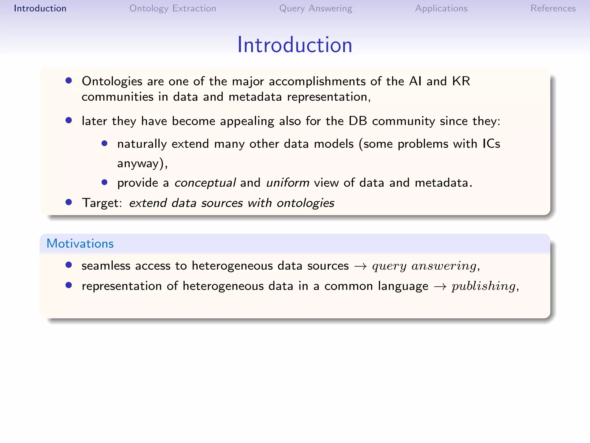Introduction          Ontology Extraction       Query Answering      Applications      References



                                            Introduction
           • Ontologies are one of the major accomplishments of the AI and KR
               communities in data and metadata representation,
           • later they have become appealing also for the DB community since they:
                  • naturally extend many other data models (some problems with ICs
                     anyway),
                  • provide a conceptual and uniform view of data and metadata.
           • Target: extend data sources with ontologies

       Motivations
           • seamless access to heterogeneous data sources → query answering,
           • representation of heterogeneous data in a common language → publishing,
 