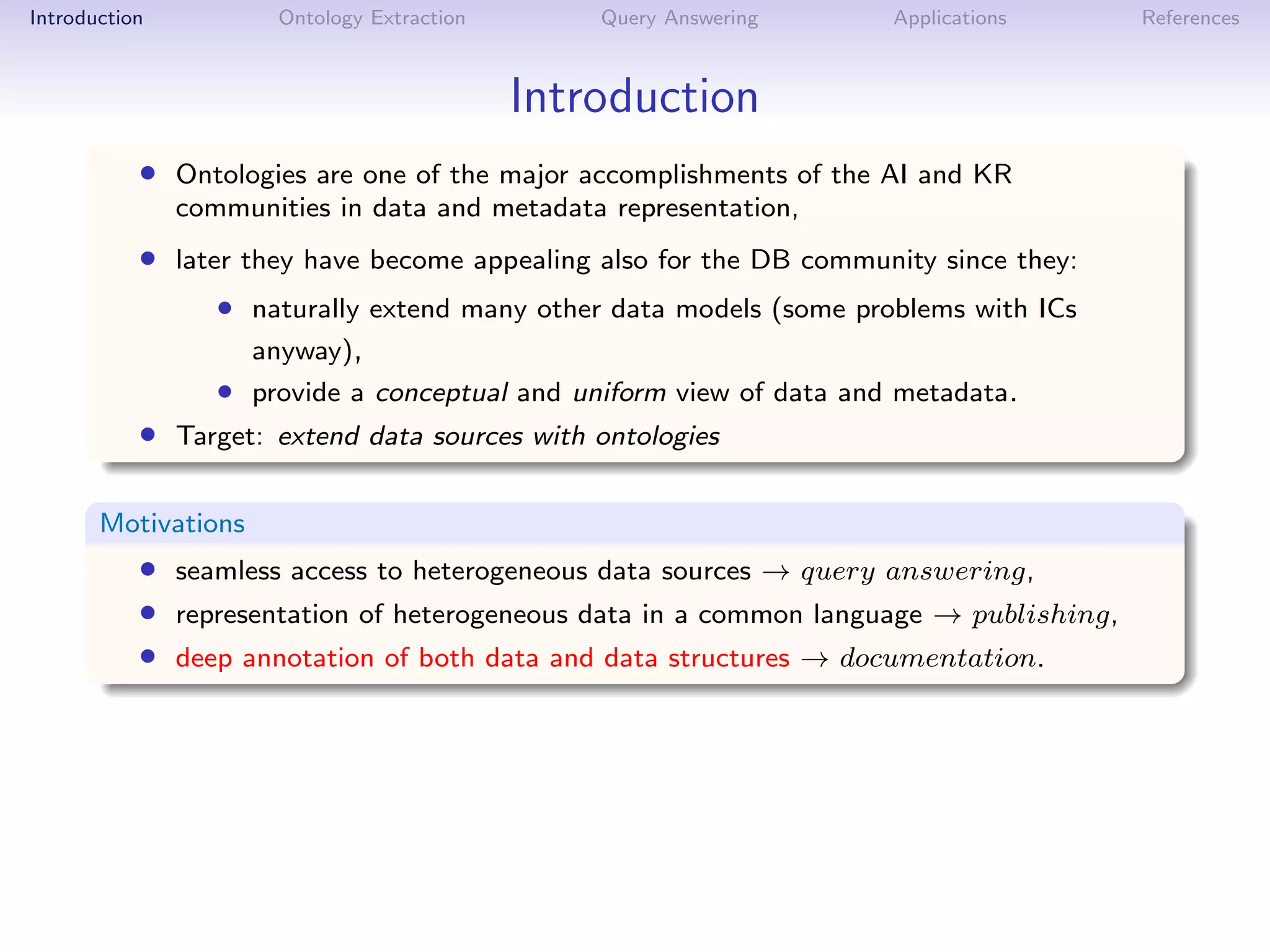 Introduction          Ontology Extraction       Query Answering      Applications      References



                                            Introduction
           • Ontologies are one of the major accomplishments of the AI and KR
               communities in data and metadata representation,
           • later they have become appealing also for the DB community since they:
                  • naturally extend many other data models (some problems with ICs
                     anyway),
                  • provide a conceptual and uniform view of data and metadata.
           • Target: extend data sources with ontologies

       Motivations
           • seamless access to heterogeneous data sources → query answering,
           • representation of heterogeneous data in a common language → publishing,
           • deep annotation of both data and data structures → documentation.
 