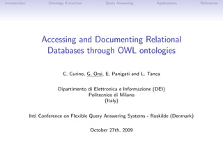 Introduction           Ontology Extraction         Query Answering       Applications     References




                    Accessing and Documenting Relational
                     Databases through OWL ontologies

                               C. Curino, G. Orsi, E. Panigati and L. Tanca


                            Dipartimento di Elettronica e Informazione (DEI)
                                         Politecnico di Milano
                                                 (Italy)


               Intl Conference on Flexible Query Answering Systems - Roskilde (Denmark)

                                             October 27th, 2009
 