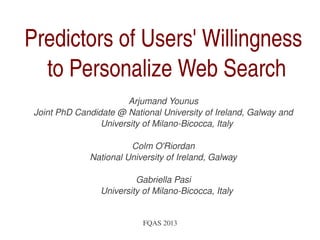   FQAS 2013
Predictors of Users' Willingness 
to Personalize Web Search
Arjumand Younus
Joint PhD Candidate @ National University of Ireland, Galway and 
University of Milano­Bicocca, Italy
Colm O'Riordan
National University of Ireland, Galway
Gabriella Pasi
University of Milano­Bicocca, Italy
 