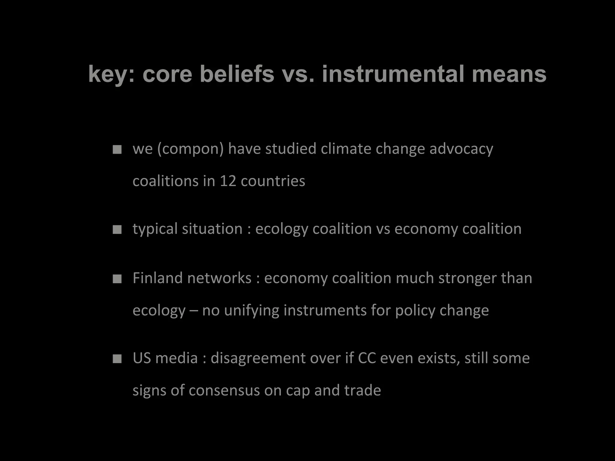 key: core beliefs vs. instrumental means
■ we (compon) have studied climate change advocacy
coalitions in 12 countries
■ typical situation : ecology coalition vs economy coalition
■ Finland networks : economy coalition much stronger than
ecology – no unifying instruments for policy change
■ US media : disagreement over if CC even exists, still some
signs of consensus on cap and trade
 