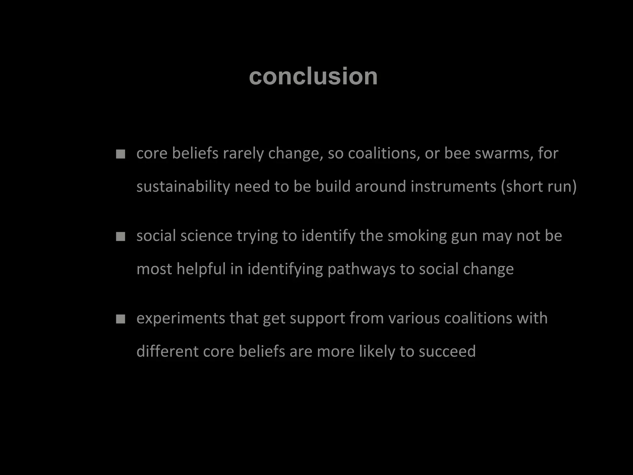 conclusion
■ core beliefs rarely change, so coalitions, or bee swarms, for
sustainability need to be build around instruments (short run)
■ social science trying to identify the smoking gun may not be
most helpful in identifying pathways to social change
■ experiments that get support from various coalitions with
different core beliefs are more likely to succeed
 