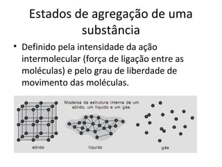 Estados de agregação de uma
            substância
• Definido pela intensidade da ação
  intermolecular (força de ligação entre as
  moléculas) e pelo grau de liberdade de
  movimento das moléculas.
 