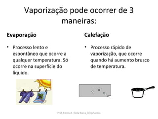 Vaporização pode ocorrer de 3
                 maneiras:
Evaporação                                   Calefação
• Processo lento e                           • Processo rápido de
  espontâneo que ocorre a                      vaporização, que ocorre
  qualquer temperatura. Só                     quando há aumento brusco
  ocorre na superfície do                      de temperatura.
  líquido.




                     Prof. Fátima F. Della Rocca_Unip/Santos
 