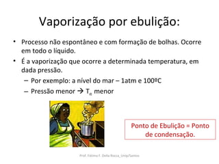 Vaporização por ebulição:
• Processo não espontâneo e com formação de bolhas. Ocorre
  em todo o líquido.
• É a vaporização que ocorre a determinada temperatura, em
  dada pressão.
   – Por exemplo: a nível do mar – 1atm e 100ºC
   – Pressão menor  Teb menor



                                                     Ponto de Ebulição = Ponto
                                                         de condensação.

                    Prof. Fátima F. Della Rocca_Unip/Santos
 