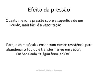 Efeito da pressão
Quanto menor a pressão sobre a superfície de um
  líquido, mais fácil é a vaporização




Porque as moléculas encontram menor resistência para
abandonar o líquido e transformar-se em vapor.
     Em São Paulo  água ferve a 98ºC



                  Prof. Fátima F. Della Rocca_Unip/Santos
 