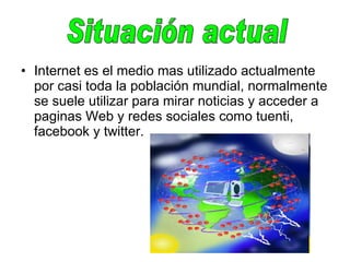 Internet es el medio mas utilizado actualmente por casi toda la población mundial, normalmente se suele utilizar para mirar noticias y acceder a paginas Web y redes sociales como tuenti, facebook y twitter.  Situación actual  