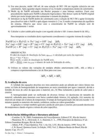 1) Em uma proveta, medir 100 mL de uma solução de HCl 1M em seguida colocá-la em um
calorímetro. Após aguardar alguns minutos (2 ou 3) medir a temperatura dentro do calorímetro.
2) Medir 4g de NaOH utilizando um Becker pequeno e uma balança analítica. Fazer esse
procedimento rápido pois NaOH é altamente higroscópico. Não deixar o pote de NaOH original
aberto por muito tempo para não contaminar o restante do produto.
3) Introduzir os 4g de NaOH dentro do calorímetro com a solução de HCl 1M e agitar levemente
para dissolver todo o NaOH e após alguns minutos (± 2 ou 3) medir a temperatura de equilíbrio
do sistema. Observe que nesse caso a concentrarão de NaOH na solução será de
aproximadamente 1 molar.
4) Calcular o calor cedido pela reação e em seguida calcular o ΔH (vamos chamá-lo de ΔH3).
Para interpretar os resultados deste experimento consideramos o seguinte sistema de reações:
OBSERVAÇÃO:
5) Utilizes os valores das variações de entalpia obtidos anteriormente (ΔH1, ΔH2 e ΔH3) e
comprove experimentalmente a lei de Hess para esse caso.
2
1
3 H
H
H Δ
+
Δ
=
Δ
5) Avaliação do erro
A validade das equações descritas nos itens anteriores pode ser afetada por vários fatores tais
como: a) Falta de homogeneidade da temperatura no meio constituído por água e material, devida a
lentidão da troca de calor da água para o material, etc.; b) Mau isolamento e perda de calor para o
exterior.
A homogeneidade pode ser melhorada de diversas formas: (i) decréscimo do tamanho do
material, sobretudo para materiais com baixa condutividade térmica, (ii) agitação, (iii) aumento do
intervalo de tempo até à leitura da temperatura. O tempo de homogeneização não deverá exceder 1 a 2
minutos quando os materiais são metais, cerâmicas, rochas ou vidros granulados.
A agitação e o tempo também agravam a perda de calor para o exterior, provocando decréscimo
da temperatura e dando origem a valores de calor específico.
6) Referências bibliográficas e literatura adicional
- Castelan, G. W. 2008, Fundamentos de Físico-Química, Editora LTC, Rio de Janeiro.
- Masterton, W. L.; Slowinski, E. J.; Stanitski, C. L., 1990, Princípios de Química; 6ª ed.
Editora Guanabara Koogan, Rio de Janeiro.
- Atkins, P.W.; Físico-Química, Vol. 1, 6a. Ed., LTC, Rio de Janeiro, 1999. Ver p. 45.
- J. B. Russel, Química Geral, 2a Edição, 1992, Vol. 2, Makron Books do Brasil, Rio de
Janeiro. Cap. 15 e 17.
Fís.-Qui. Exp. 1 – Pratica 1: Termoquímica 10
 