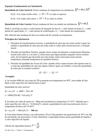 Equações Fundamentais na Calorimetria
Quantidade de Calor Sensível: Ocorre mudança de temperatura nas substâncias. T
c
m
Q Δ
= .
.
Se Q > 0 (o corpo recebe calor) → 0
>
ΔT (o corpo se aquece).
Se Q < 0 (o corpo cede calor) → 0
<
ΔT (o corpo se esfria).
Quantidade de Calor Latente: Ocorre mudança de fase (ou estado) nas substâncias. L
m
Q .
=
Onde L em kJ/kg ou cal/g é o calor latente da transição de fase (Lf = calor latente de fusão; Lv = calor
latente de vaporização.; Ls = calor latente de solidificação e Lc = calor latente de condensação).
Obs. Durante uma mudança de fase (ou estado) não há variação na temperatura.
Princípios da Calorimetria
1. Princípios de transformações inversas: a quantidade de calor que um corpo recebe é igual, em
módulo, à quantidade de calor que um corpo cede ao voltar, pelo mesmo processo, à situação
inicial.
2. Princípio do Equilíbrio Térmico: quando vários corpos inicialmente a temperaturas diferentes
trocam calor entre si, e só entre si, observamos que alguns perdem enquanto outros recebem
calor, de tal maneira que decorrido um certo tempo, todos estacionam numa mesma
temperatura, chamada temperatura de equilíbrio térmico.
3. Princípio da Igualdade das Trocas de Calor: quando vários corpos trocam calor apenas entre si,
a soma das quantidades de calor que alguns cedem é igual, em módulo, à soma das quantidades
de calor que os restantes recebem.
Q1 + Q2 + ... + Qn = 0
Exemplos
1. Ao receber 6000 cal, um corpo de 250 g aumenta sua temperatura em 40°C, sem mudar de fase.
Qual o calor específico do material desse corpo?
Quantidade de calor sensível:
Q = m.c.ΔT → 6000 = 250.c.40
c = 6000/(250.40) = 0,6 cal/g.°C
2. Um bloco de vidro de massa m = 300g está inicialmente á temperatura Ti=25°C. Sabendo que o
calor especifico do vidro é c = 0,20cal/g°C, calcule a quantidade de calor necessária para elevar a
temperatura do bloco até Tf=40°C.
Q = m.c.ΔT = 300.0,20.15 = 900 cal
3. Uma fonte térmica fornece, em cada minuto, 20 cal. Para produzir um aquecimento de 30°C em 50g
de um líquido, são necessários 15 min. Determine a capacidade térmica dessa quantidade de líquido e
o calor específico do líquido.
Cálculo da capacidade térmica:
T
Q
C
Δ
=
Fís.-Qui. Exp. 1 – Pratica 1: Termoquímica 2
 