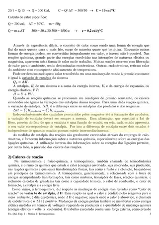 20/1 = Q/15 → Q = 300 Cal, C = Q/ ΔT = 300/30 → C = 10 cal/°C
Calculo do calor especifico:
Q = 300 cal, ΔT = 30ºC, m = 50g
Q = m.c.ΔT 300 = 50.c.30 300 = 1500.c → c = 0,2 cal/gºC
2) Calores de reação
Na termodinâmica e físico-química, a termoquímica, também chamada de termodinâmica
química, é o ramo da química que estuda o calor (energia) envolvido, seja absorvido, seja produzido,
nas reações químicas e quaisquer transformações físicas, tais como a fusão e a ebulição, baseando-se
em princípios da termodinâmica. A termoquímica, genericamente, é relacionada com a troca de
energia acompanhando transformações, tais como misturas, transições de fases, reações químicas, e
incluindo cálculos de grandezas tais como a capacidade térmica, o calor de combustão, o calor de
formação, a entalpia e a energia livre.
Como vimos, a termoquímica, diz respeito às mudanças de energia manifestadas como “calor de
reação” ou variação de entalpia, H. Uma reação na qual o calor é perdido pelos reagentes para o
meio ambiente, é dita exotérmica, onde
Δ
Δ H é negativo; aquela onde o calor é absorvido, é chamada
de endotérmica e o H é positivo. Mudanças da energia podem também se manifestar como energia
elétrica medidas em termos de voltagem requerida ou produzida e a quantidade de mudança química
(energia elétrica = volts x coulombs). O trabalho executado contra uma força externa, como pressão
Δ
Fís.-Qui. Exp. 1 – Pratica 1: Termoquímica 3
 