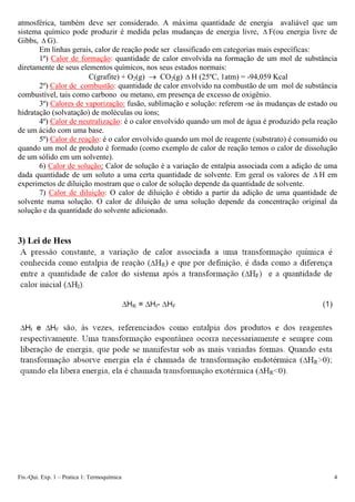 atmosférica, também deve ser considerado. A máxima quantidade de energia avaliável que um
sistema químico pode produzir é medida pelas mudanças de energia livre, F(ou energia livre de
Gibbs, G).
Δ
Δ
Em linhas gerais, calor de reação pode ser classificado em categorias mais específicas:
1º) Calor de formação: quantidade de calor envolvida na formação de um mol de substância
diretamente de seus elementos químicos, nos seus estados normais:
C(grafite) + O2(g) → CO2(g) Δ H (25ºC, 1atm) = -94,059 Kcal
2º) Calor de combustão: quantidade de calor envolvido na combustão de um mol de substância
combustível, tais como carbono ou metano, em presença de excesso de oxigênio.
3º) Calores de vaporização: fusão, sublimação e solução: referem -se às mudanças de estado ou
hidratação (solvatação) de moléculas ou íons;
4º) Calor de neutralização: é o calor envolvido quando um mol de água é produzido pela reação
de um ácido com uma base.
5º) Calor de reação: é o calor envolvido quando um mol de reagente (substrato) é consumido ou
quando um mol de produto é formado (como exemplo de calor de reação temos o calor de dissolução
de um sólido em um solvente).
6) Calor de solução: Calor de solução é a variação de entalpia associada com a adição de uma
dada quantidade de um soluto a uma certa quantidade de solvente. Em geral os valores de Δ H em
experimetos de diluição mostram que o calor de solução depende da quantidade de solvente.
7) Calor de diluição: O calor de diluição é obtido a partir da adição de uma quantidade de
solvente numa solução. O calor de diluição de uma solução depende da concentração original da
solução e da quantidade do solvente adicionado.
3) Lei de Hess
Fís.-Qui. Exp. 1 – Pratica 1: Termoquímica 4
 