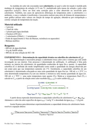As medidas de calor são executadas num calorímetro, no qual o calor de reação é medido pela
mudança de temperatura da solução (Δ T) em ºC; multiplicado pela massa da solução e pelo calor
específico (cal/gºC). Deve ser feita uma correção para o calor absorvido ou envolvido pelo
calorímetro. Também, nos casos de apreciáveis diferenças de temperatura entre o calorímetro e o
ambiente, e caso a vedação é insuficiente, é necessário realizar uma série de leituras de temperaturas e
num gráfico utilizar estes valores em função do tempo de agitação, obtendo-se por extrapolação a
correta variação de temperatura da reação.
Material utilizado
- 1 proveta
- 1 funil de vidro
- 1 pisseta para água destilada
- 2 beckers (250 mL)
- 1 calorímetro (250mL) + 1 termômetro
- Fonte de aquecimento (1 bico de Bunsen, resistência ou aquecedor)
- Balança analítica
Reagentes
- 600 mL de água destilada
- 16 g de NaOH sólido
- 400 mL de uma solução de HCl 1M
EXPERIMENTO 1 - Determinação da capacidade térmica ou calorífica do calorímetro (Ccal)
Esta determinação é necessária porque o calorímetro troca calor com o sistema que está sendo
investigado no seu interior. Este processo é denominado de calibração. A calibração é feita pela
mistura, no interior do calorímetro, de quantidades conhecidas de água fria e quente. A capacidade
calorífica (C) é definida (de modo simplificado) como sendo a quantidade de energia absorvida por
um corpo para que sua temperatura aumente em 1°C. Geralmente, a capacidade calorífica de um
calorímetro é determinada colocando-se uma certa quantidade de água fria (ex. 100 mL a ± 25°C ) a
uma determinada temperatura (Tf) em seu interior e mistura-se uma mesma quantidade de água (ex.
100 mL a ± 70°C ) uma outra temperatura mais quente (Tq). Mede-se a temperatura final (T), e
calcula-se Ccal a partir da relação entre calor recebido (Qabsorvido) e calor cedido (Qcedido).
A partir dessa expressão determinamos a capacidade calorífica do calorímetro Ccal = mcal .ccal
Adotamos o calor da calor especifico da água cH2O= 1cal/g °C e densidade da água ρH2O = 1,0 g/ml.
Assim ficamos para determinar experimentalmente a capacidade térmica do calorímetro basta
resolver a equação abaixo:
cal
Fís.-Qui. Exp. 1 – Pratica 1: Termoquímica 6
 