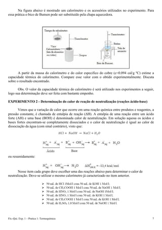 Na figura abaixo é mostrado um calorímetro e os acessórios utilizados no experimento. Para
essa prática o bico de Bunsen pode ser substituído pela chapa aquecedora.
A partir da massa do calorímetro e do calor especifico do cobre (c=0.094 cal/g ºC) estime a
capacidade térmica do calorímetro. Compare esse valor com o obtido experimentalmente. Discuta
sobre o resultado encontrado.
Obs. O valor da capacidade térmica do calorímetro é será utilizado nos experimentos a seguir,
logo sua determinação deve ser feita com bastante empenho.
EXPERIMENTO 2 - Determinação do calor de reação de neutralização (reações ácido-base)
Vimos que a variação de calor que ocorre em uma reação química entre produtos e reagentes, a
pressão constante, é chamada de entalpia de reação (ΔH). A entalpia de uma reação entre um ácido
forte (AH) e uma base (BOH) é denominada calor de neutralização. Em solução aquosa os ácidos e
bases fortes encontram-se completamente dissociados e o calor de neutralização é igual ao calor de
dissociação da água (com sinal contrário), visto que:
ou resumidamente:
Nesse item cada grupo deve escolher uma das reações abaixo para determinar o calor de
neutralização. Deve-se utilizar o mesmo calorímetro já caracterizado no item anterior.
Fís.-Qui. Exp. 1 – Pratica 1: Termoquímica 7
 