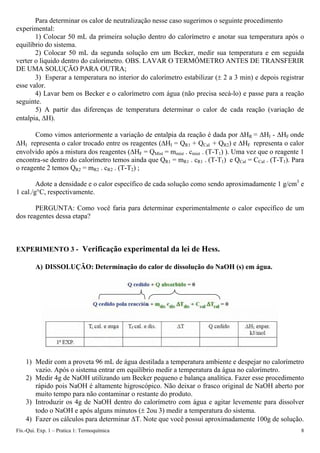 Para determinar os calor de neutralização nesse caso sugerimos o seguinte procedimento
experimental:
1) Colocar 50 mL da primeira solução dentro do calorímetro e anotar sua temperatura após o
equilíbrio do sistema.
2) Colocar 50 mL da segunda solução em um Becker, medir sua temperatura e em seguida
verter o liquido dentro do calorímetro. OBS. LAVAR O TERMÔMETRO ANTES DE TRANSFERIR
DE UMA SOLUÇÃO PARA OUTRA;
3) Esperar a temperatura no interior do calorímetro estabilizar (± 2 a 3 min) e depois registrar
esse valor.
4) Lavar bem os Becker e o calorímetro com água (não precisa secá-lo) e passe para a reação
seguinte.
5) A partir das diferenças de temperatura determinar o calor de cada reação (variação de
entalpia, ΔH).
Como vimos anteriormente a variação de entalpia da reação é dada por ΔHR = ΔHI - ΔHF onde
ΔHI representa o calor trocado entre os reagentes (ΔHI = QR1 + QCal + QR2) e ΔHF representa o calor
envolvido após a mistura dos reagentes (ΔHF = QMist = mmist . cmist . (T-T1) ). Uma vez que o reagente 1
encontra-se dentro do calorímetro temos ainda que QR1 = mR1 . cR1 . (T-T1) e QCal = CCal . (T-T1). Para
o reagente 2 temos QR2 = mR2 . cR2 . (T-T2) ;
Adote a densidade e o calor específico de cada solução como sendo aproximadamente 1 g/cm3
e
1 cal./g°C, respectivamente.
PERGUNTA: Como você faria para determinar experimentalmente o calor especifico de um
dos reagentes dessa etapa?
EXPERIMENTO 3 - Verificação experimental da lei de Hess.
A) DISSOLUÇÃO: Determinação do calor de dissolução do NaOH (s) em água.
1) Medir com a proveta 96 mL de água destilada a temperatura ambiente e despejar no calorímetro
vazio. Após o sistema entrar em equilíbrio medir a temperatura da água no calorímetro.
2) Medir 4g de NaOH utilizando um Becker pequeno e balança analítica. Fazer esse procedimento
rápido pois NaOH é altamente higroscópico. Não deixar o frasco original de NaOH aberto por
muito tempo para não contaminar o restante do produto.
3) Introduzir os 4g de NaOH dentro do calorímetro com água e agitar levemente para dissolver
todo o NaOH e após alguns minutos (± 2ou 3) medir a temperatura do sistema.
4) Fazer os cálculos para determinar ΔT. Note que você possui aproximadamente 100g de solução.
Fís.-Qui. Exp. 1 – Pratica 1: Termoquímica 8
 