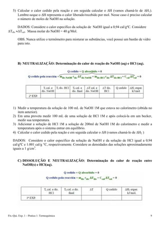 5) Calcular o calor cedido pela reação e em seguida calcular o ΔH (vamos chamá-lo de ΔH1).
Lembre-seque o ΔH representa o calor liberado/recebido por mol. Nesse caso é preciso calcular
o número de moles de NaOH na solução.
DADOS: Considere o calor específico da solução de NaOH igual a 0,94 cal/gºC. Considere
ΔTdis ≈ΔTcal. Massa molar do NaOH = 40 g/Mol.
OBS. Nunca utilize o termômetro para misturar as substâncias, você possui um bastão de vidro
para isto.
B) NEUTRALIZAÇÃO: Determinação do calor de reação do NaOH (aq) e HCl (aq).
1) Medir a temperatura da solução de 100 mL de NaOH 1M que estava no calorímetro (obtida no
item anterior).
2) Em uma proveta medir 100 mL de uma solução de HCl 1M e após colocá-la em um becker,
medir sua temperatura.
3) Adicionar a solução de HCl 1M a solução de 200ml de NaOH 1M do calorímetro e medir a
temperatura após o sistema entrar em equilíbrio.
4) Calcular o calor cedido pela reação e em seguida calcular o ΔH (vamos chamá-lo de ΔH2 )
DADOS: Considere o calor específico da solução de NaOH e da solução de HCl igual a 0,94
cal/gºC e 1.001 cal/g °C, respectivamente. Considere as densidades das soluções aproximadamente
iguais a 1 g/cm3
.
C) DISSOLUÇÃO E NEUTRALIZAÇÃO: Determinação do calor de reação entre
NaOH(s) e HCl(aq).
Fís.-Qui. Exp. 1 – Pratica 1: Termoquímica 9
 