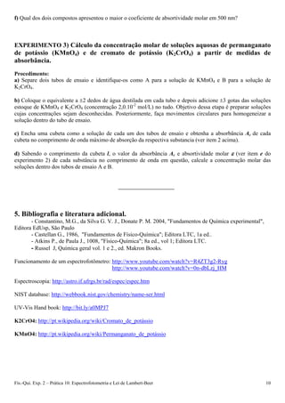 f) Qual dos dois compostos apresentou o maior o coeficiente de absortividade molar em 500 nm?
EXPERIMENTO 3) Cálculo da concentração molar de soluções aquosas de permanganato
de potássio (KMnO4) e de cromato de potássio (K2CrO4) a partir de medidas de
absorbância.
Procedimento:
a) Separe dois tubos de ensaio e identifique-os como A para a solução de KMnO4 e B para a solução de
K2CrO4.
b) Coloque o equivalente a 2 dedos de água destilada em cada tubo e depois adicione 3 gotas das soluções
estoque de KMnO4 e K2CrO4 (concentração 2,0.10-2
mol/L) no tudo. Objetivo dessa etapa é preparar soluções
cujas concentrações sejam desconhecidas. Posteriormente, faça movimentos circulares para homogeneizar a
solução dentro do tubo de ensaio.
c) Encha uma cubeta como a solução de cada um dos tubos de ensaio e obtenha a absorbância Ac de cada
cubeta no comprimento de onda máximo de absorção da respectiva substancia (ver item 2 acima).
d) Sabendo o comprimento da cubeta l, o valor da absorbância Ac e absortividade molar  (ver item e do
experimento 2) de cada substância no comprimento de onda em questão, calcule a concentração molar das
soluções dentro dos tubos de ensaio A e B.
5. Bibliografia e literatura adicional.
- Constantino, M.G., da Silva G. V. J., Donate P. M. 2004, "Fundamentos de Química experimental",
Editora EdUsp, São Paulo
- Castellan G., 1986, "Fundamentos de Físico-Química"; Editora LTC, 1a ed..
- Atkins P., de Paula J., 1008, "Físico-Química"; 8a ed., vol 1; Editora LTC.
- Russel J, Química geral vol. 1 e 2., ed. Makron Books.
Funcionamento de um espectrofotômetro: http://www.youtube.com/watch?v=R4ZT3g2-Ryg
http://www.youtube.com/watch?v=0n-dbLzj_HM
Espectroscopia: http://astro.if.ufrgs.br/rad/espec/espec.htm
NIST database: http://webbook.nist.gov/chemistry/name-ser.html
UV-Vis Hand book: http://bit.ly/a0MPJ7
K2CrO4: http://pt.wikipedia.org/wiki/Cromato_de_potássio
KMnO4: http://pt.wikipedia.org/wiki/Permanganato_de_potássio
Fís.-Qui. Exp. 2 – Prática 10: Espectrofotometria e Lei de Lambert-Beer 10
 