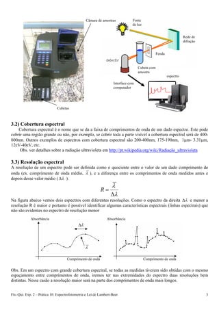 Fonte
de luz
Câmara de amostras
Rede de
difração
Fís.-Qui. Exp. 2 – Prática 10: Espectrofotometria e Lei de Lambert-Beer 3
3.2) Cobertura espectral
Cobertura espectral é o nome que se da a faixa de comprimentos de onda de um dado espectro. Este pode
cobrir uma região grande ou não, por exemplo, se cobrir toda a parte visível a cobertura espectral será de 400-
800nm. Outros exemplos de espectros com cobertura espectral são 200-400nm, 175-190nm, 1m- 3.31m,
12eV-40eV, etc.
Obs. ver detalhes sobre a radiação ultravioleta em http://pt.wikipedia.org/wiki/Radiação_ultravioleta
3.3) Resolução espectral
A resolução de um espectro pode ser definida como o quociente entre o valor de um dado comprimento de
onda (ex. comprimento de onda médio,  ), e a diferença entre os comprimentos de onda medidos antes e
depois desse valor médio (  ).



R
Na figura abaixo vemos dois espectros com diferentes resoluções. Como o espectro da direita  e menor a
resolução R é maior e portanto é possível identificar algumas características espectrais (linhas espectrais) que
não são evidentes no espectro de resolução menor
Obs. Em um espectro com grande cobertura espectral, se todas as medidas tiverem sido obtidas com o mesmo
espaçamento entre comprimentos de onda, iremos ter nas extremidades do espectro duas resoluções bem
distintas. Nesse casão a resolução maior será na parte dos comprimentos de onda mais longos.
Cubetas
Cubeta com
amostra
Fenda
espectro
Interface com
computador
Absorbância Absorbância


Comprimento de onda Comprimento de onda
 