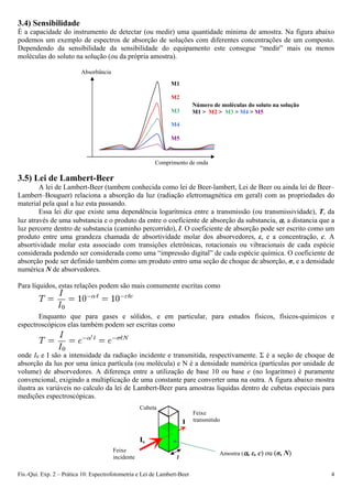 3.4) Sensibilidade
É a capacidade do instrumento de detectar (ou medir) uma quantidade mínima de amostra. Na figura abaixo
podemos um exemplo de espectros de absorção de soluções com diferentes concentrações de um composto.
Dependendo da sensibilidade da sensibilidade do equipamento este consegue “medir” mais ou menos
moléculas do soluto na solução (ou da própria amostra).
Absorbância
M1
M2
Número de moléculas do soluto na solução
M3 M1 > M2 > M3 > M4 > M5
M4
Fís.-Qui. Exp. 2 – Prática 10: Espectrofotometria e Lei de Lam 4bert-Beer
M5
Comprimento de onda
3.5) Lei de Lambert-Beer
A lei de Lambert-Beer (tambem conhecida como lei de Beer-lambert, Lei de Beer ou ainda lei de Beer–
Lambert–Bouguer) relaciona a absorção da luz (radiação eletromagnética em geral) com as propriedades do
material pela qual a luz esta passando.
Essa lei diz que existe uma dependência logarítmica entre a transmissão (ou transmissividade), T, da
luz através de uma substancia e o produto da entre o coeficiente de absorção da substancia, , a distancia que a
luz percorre dentro de substancia (caminho percorrido), l. O coeficiente de absorção pode ser escrito como um
produto entre uma grandeza chamada de absortividade molar dos absorvedores, ε, e a concentração, c. A
absortividade molar esta associado com transições eletrônicas, rotacionais ou vibracionais de cada espécie
considerada podendo ser considerada como uma “impressão digital” de cada espécie química. O coeficiente de
absorção pode ser definido também como um produto entro uma seção de choque de absorção, σ, e a densidade
numérica N de absorvedores.
Para líquidos, estas relações podem são mais comumente escritas como
Enquanto que para gases e sólidos, e em particular, para estudos físicos, físicos-quimicos e
espectroscópicos elas também podem ser escritas como
onde I0 e I são a intensidade da radiação incidente e transmitida, respectivamente. Σ é a seção de choque de
absorção da lus por uma única partícula (ou molécula) e N é a densidade numérica (partículas por unidade de
volume) de absorvedores. A diferença entre a utilização de base 10 ou base e (no logaritmo) é puramente
convencional, exigindo a multiplicação de uma constante pare converter uma na outra. A figura abaixo mostra
ilustra as variáveis no calculo da lei de Lambert-Beer para amostras liquidas dentro de cubetas especiais para
medições espectroscópicas.
Cubeta
Feixe
transmitido
Feixe
incidente
Amostra (, ε, c) ou (σ, N)
l
 