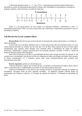 A última das equações acima, A = 2 - log10 T(%) , é importante pois permite calcular fácilmente a
absorbância a partir da transmitância percentual.A relação entre Absorbância e transmitância é ilustrada no
diagrama seguinte, onde colocamos as escalas de cada uma:
Então, se a luz passa através de uma solução sem absorção nenhuma, a absorbância é zero, e a
transmitância percentual é 100%. No caso em que toda a luz é absorvida, a transmitância percentual é zero e a
absorbância é infinita.
3.8) Desvios da Lei de Lambert-Beer:
Desvios Reais: São desvios que ocorrem devido às interações dos centros absorventes e a variação do
índice de refração.
Na derivação da Lei de Beer admitimos que os centros absorventes não tem interações entre si ou com
outras espécies presentes na solução isso faz com que a Lei de Beer tenha caracter de uma lei limite aplica
rincipalmente para soluções muito diluídas. Essa interação altera a distribuição de cargas na espécie
absorvente, modificando a energia necessária para sua excitação, portanto a posição, a forma e a altura da
banda de absorção podem sofrer alterações.
Outro Desvio Real da Lei de Beer é a possibilidade de haver uma variação do índice de refração "n" da
solução com a concentração. Isso decorre do fato de ε depender do índice de refração da solução. Para soluções
de baixas concentrações "n" é constante, porém pode variar consideravelmente para soluções com
concentrações mais altas.
Desvios Aparentes: podem ser classificados em:
1-Desvios Químicos: aqueles que ocorrem devido a associação ou dissociação da espécie absorvente ou
então o constituinte não é completamente convertido em uma única espécie absorvente
2-Desvios Instrumentais: i) são desvios que ocorrem devido ao instrumento utilizado na medição da
absorbância. ii)Largura finita da faixa espectral escolhida; iii) Radiação estranha refletida dentro do
equipamento que alcançou o detector; iv) Variação da resposta do detector; v) Flutuação da intensidade da
fonte.
Fís.-Qui. Exp. 2 – Prática 10: Espectrofotometria e Lei de Lambert-Beer 6
 