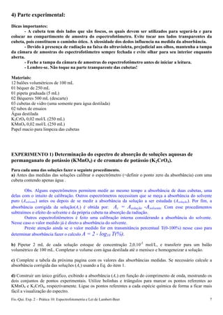 Fís.-Qui. Exp. 2 – Prática 10: Espectrofotometria e Lei de Lambert-Beer 7
4) Parte experimental:
Dicas importantes:
- A cubeta tem dois lados que são foscos, os quais devem ser utilizados para segurá-la e para
colocar no compartimento de amostra do espectrofotômetro. Evite tocar nos lados transparentes da
cubeta, pois constituem o caminho ótico. A oleosidade dos dedos influencia na medida da absorbância.
- Devido à presença de radiação na faixa do ultravioleta, prejudicial aos olhos, mantenha a tampa
da câmara de amostras do espectrofotômetro sempre fechada e evite olhar para seu interior enquanto
aberta.
- Feche a tampa da câmara de amostras do espectrofotômetro antes de iniciar a leitura.
- Lembre-se. Não toque na parte transparente das cubetas!
Materiais:
12 balões volumétricos de 100 mL
01 béquer de 250 mL
01 pipeta graduada (5 mL)
02 Béqueres 500 mL (descarte)
03 cubetas de vidro (uma somente para água destilada)
02 tubos de ensaios
Água destilada
K2CrO4 0,02 mol/L (250 mL)
KMnO4 0,02 mol/L (250 mL)
Papel macio para limpeza das cubetas
EXPERIMENTO 1) Determinação do espectro de absorção de soluções aquosas de
permanganato de potássio (KMnO4) e de cromato de potássio (K2CrO4).
Para cada uma das soluções fazer o seguinte procedimento.
a) Antes das medidas das soluções calibrar o espectrômetro (=definir o ponto zero da absorbância) com uma
cubeta contendo apenas água .
Obs. Alguns espectrômetros permitem medir ao mesmo tempo a absorbância de duas cubetas, uma
delas com o intuito de calibração. Outros espectrômetros necessitam que se meça a absorbância do solvente
puro (Asolvente) antes ou depois de se medir a absorbância da solução a ser estudada (Asolução). Por fim, a
absorbância corrigida da solução(Ac) é obtida por: Ac = Asolução -Asolvente. Com esse procedimentos
subtraímos o efeito do solvente e da própria cubeta na absorção da radiação.
Outros espectrofotômetros é feito uma calibração interna considerando a absorbância do solvente.
Nesse caso o valor medido já é direto a absorbância do solvente.
Preste atenção ainda se o valor medido for em transmitância percentual T(0-100%) nesse caso para
determinar absorbância fazer o calculo A = 2 - log10 T(%).
b) Pipetar 2 mL de cada solução estoque de concentração 2,0.10-2
mol/L, e transferir para um balão
volumétrico de 100 mL. Completar o volume com água destilada até o menisco e homogeneizar a solução.
c) Complete a tabela da próxima pagina com os valores das absorbâncias medidas. Se necessário calcule a
absorbância corrigida das soluções (Ac) usando a Eq. do item 1.
d) Construir um único gráfico, exibindo a absorbância (Ac) em função do comprimento de onda, mostrando os
dois conjuntos de pontos experimentais. Utilize bolinhas e triângulos para marcar os pontos referentes ao
KMnO4 e K2CrO4, respectivamente. Ligue os pontos referentes a cada espécie química de forma a ficar mais
fácil a visualização do espectro.
 