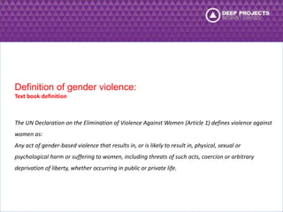 Definition of gender violence: 
Text book definition 
The UN Declaration on the Elimination of Violence Against Women (Article 1) defines violence against 
women as: 
Any act of gender-based violence that results in, or is likely to result in, physical, sexual or 
psychological harm or suffering to women, including threats of such acts, coercion or arbitrary 
deprivation of liberty, whether occurring in public or private life. 
 