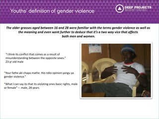 Youths’ definition of gender violence 
The older grasses aged between 16 and 28 were familiar with the terms gender violence as well as 
the meaning and even went further to deduce that it’s a two way vice that affects 
both men and women. 
“I think its conflict that comes as a result of 
misunderstanding between the opposite sexes.” 
23 yr old male 
“Your fathe aki chapa mathe. Hio ndio opinion yangu ya 
gender violence.” 
“What I can say its that its violating ones basic rights, male 
or female” – male, 28 years 
 