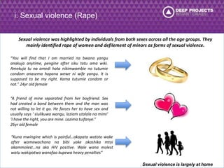 i. Sexual violence (Rape) 
Sexual violence was highlighted by individuals from both sexes across all the age groups. They 
mainly identified rape of women and defilement of minors as forms of sexual violence. 
“You will find that I am married na bwana yangu 
anakuja anytime, pengine after siku tatu ama wiki. 
Amekuja tu na amedi hata nikimwambie no tutumie 
condom anasema hapana wewe ni wife yangu. It is 
supposed to be my right. Kama tutumie condom or 
not.” 24yr old female 
“A friend of mine separated from her boyfriend. Sex 
had created a bond between them and the man was 
not willing to let it go. He forces her to have sex and 
usually says ‘ siulikuwa wangu, laziam utalala na mimi’ 
‘I have the right, you are mine. Lazima tuifanye.” 
26yr old female 
“Kuna mwingine which is painful…akapata watoto wake 
after wamewachana na bibi yake akashika mtoi 
akammolest…na ako HIV positive. Wale wana molest 
watu wakipatwa wanafaa kupewa heavy penalties” 
Sexual violence is largely at home 
 