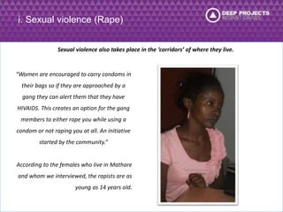 i. Sexual violence (Rape) 
Sexual violence also takes place in the ‘corridors’ of where they live. 
“Women are encouraged to carry condoms in 
their bags so if they are approached by a 
gang they can alert them that they have 
HIVAIDS. This creates an option for the gang 
members to either rape you while using a 
condom or not raping you at all. An initiative 
started by the community.” 
According to the females who live in Mathare 
and whom we interviewed, the rapists are as 
young as 14 years old. 
 