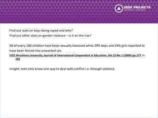 Find out stats on boys being raped and why? 
Find out other stats on gender violence – is it on the rise? 
58 of every 100 children have been sexually harassed while 29% boys and 24% girls reported to 
have been forced into unwanted sex. 
CICE Hiroshima University, Journal of International Cooperation in Education, Vol.12 No.1 (2009) pp.177 ～ 
192 
Insight- men only know one way to deal with conflict i.e. through violence. 
 