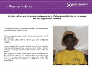 ii. Physical violence 
Physical violence was the second most popular form of violence identified across the groups, 
this was largely within the home. 
“Husi anaeza kuja home na anataka nyama lakini umemletea mboga. 
Anaeza kukuswaga.” 23yr old female 
“Unaweza pigwa uwe kiwete, kuchomwa na maji ama uvunje mkono.” 
23yr old female 
You can be beaten until you break your arm or become 
disabled. 
“Kuna jirani yetu huko nyumbani. Anakuja kama amelewa hajaachia 
mke na watoto pesa ya chakula, supper ama lunch, anaitisha chakula. 
Anaanza kuwachapa yote.kutoka bibi mpaka watoto.” 12yr old 
female. 
Our neighbor at home comes home drunk and expects to 
be served food. Once he is told that there was not enough 
money to purchase food supplies he begins to hit his wife 
and children 
 