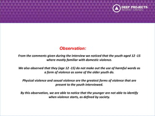 Observation: 
From the comments given during the interview we noticed that the youth aged 12 -15 
where mostly familiar with domestic violence. 
We also observed that they (age 12 -15) do not make out the use of harmful words as 
a form of violence as some of the older youth do. 
Physical violence and sexual violence are the greatest forms of violence that are 
present to the youth interviewed. 
By this observation, we are able to notice that the younger are not able to identify 
when violence starts, as defined by society. 
 