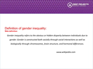 Gender inequality refers to the obvious or hidden disparity between individuals due to 
gender. Gender is constructed both socially through social interactions as well as 
biologically through chromosomes, brain structure, and hormonal differences. 
www.wikipedia.com 
Definition of gender inequality: 
Web definition 
 