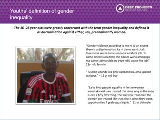 Youths’ definition of gender 
inequality 
The 16 -28 year olds were greatly conversant with the term gender inequality and defined it 
as discrimination against either, sex, predominantly women. 
“Gender violence according to me ni to an extent 
there is a discrimination ka ni dame au ni chali. 
Tuseme ka we ni dame umenda kutafuta job. To 
some extent kuna time the bosses wana ambianga 
ma dame lazima ulale na yeye ndio upate hio job.” 
21yr old female 
“Tuseme upande wa girls wanaonewa, ama upande 
wa boys.” – 12 yr old boy 
“Sa ka hiyo gender equality ni ile the women 
wanataka wakuwe treated the same way as the men 
ikuwe a fifty fifty thing, the way you treat men the 
women are treated like that, that’s what they want, 
opportunities ? yeah equal rights.” 21 yr old male 
 