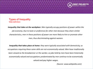 Inequality that takes at the workplace: Men typically occupy positions of power within the 
job economy. Due to taste or preference for other men because they share similar 
characteristics, men in these positions of power are more likely to hire or promote other 
men, thus discriminating against women. 
Inequality that takes place at home: they were typically associated with domesticity, so 
occupations requiring these same skills are not economically valued. Men have traditionally 
been viewed as the breadwinner or the worker, so jobs held by men have been historically 
economically valued and occupations predominated by men continue to be economically 
valued and pay higher wages. 
(Source: www.wikipedia.com) 
Types of Inequality 
Web definition 
 