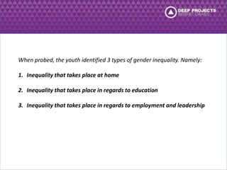 When probed, the youth identified 3 types of gender inequality. Namely: 
1. Inequality that takes place at home 
2. Inequality that takes place in regards to education 
3. Inequality that takes place in regards to employment and leadership 
 