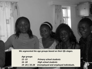 We segmented the age groups based on their life stages. 
Age groups 
12 -15 Primary school students 
16 -18 High school students 
19 -24 / 25-28 Unemployed and employed individuals. 
 