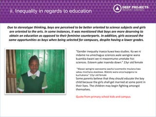 ii. Inequality in regards to education 
Due to stereotype thinking, boys are perceived to be better oriented to science subjects and girls 
are oriented to the arts. In some instances, it was mentioned that boys are more deserving to 
obtain an education as opposed to their feminine counterparts. In addition, girls accessed the 
same opportunities as boys when being selected for campuses, despite having a lower grades. 
“Gender inequaliy inaeza kuwa kwa studies. Ka we ni 
mdame na umechagua sciences.wale wengine wana 
kuambia kwani we ni mwanmume umetake hizi 
sciences. Esteem yake inaenda down.” 23yr old female 
“Wazazi wengine wanasema wacha tusomeshe mvulana kwa 
sabau msichana ataolewa. Watoto wana anza kupigana na 
kuchukiana.” 22yr old female 
Some parents believe that they should educate the boy 
child because the girls shall get married at some point in 
their lives. The children may begin fighting amongst 
themselves. 
Quote from primary school kids and campus 
 