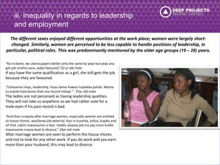 iii. Inequality in regards to leadership 
and employment 
The different sexes enjoyed different opportunities at the work place; women were largely short-changed. 
Similarly, women are perceived to be less capable to handle positions of leadership, in 
particular, political roles. This was predominantly mentioned by the older age groups (19 – 28) years. 
“Ka ni dame, we ukona papers better ama the same ka yeye but yeye ana 
get job virahisi sana, wako favoured.”22 yr old male 
If you have the same qualification as a girl, she still gets the job 
because they are favoured. 
“Ushasema moja, leadership. Huyu dame hawezi tupeleka pahali. Wacha 
tu tuvote hata kama chali ana record mbaya .” 25yr old male 
The ladies are not perceived as having leadership qualities. 
They will not take us anywhere so we had rather vote for a 
male even if his past record is bad. 
“And then unapata after marriage women, especially women are entitled 
to house chores, wasifanye job external. Kazi ni kuamka, kufua, kupika and 
all that. Lakini mwanaume ni kazi. Halafu ukipata job ina pay more kuliko 
mwanaume inaeza lead to divorce.” 24yr old male 
After marriage women are seen to perform the house chores 
and not to look for any other work. If you do work and you earn 
more than your husband, this may lead to divorce. 
 